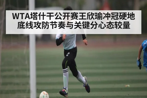 WTA塔什干公开赛王欣瑜冲冠硬地底线攻防节奏与关键分心态较量