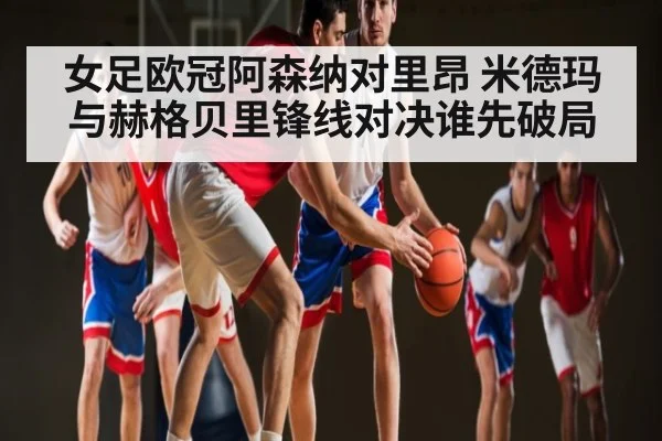 女足欧冠阿森纳对里昂 米德玛与赫格贝里锋线对决谁先破局