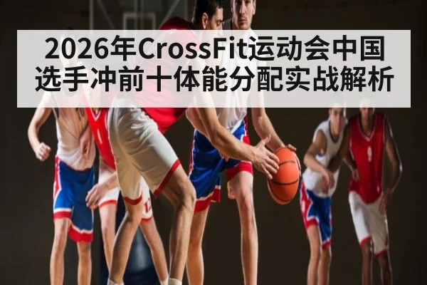 2026年CrossFit运动会中国选手冲前十体能分配实战解析