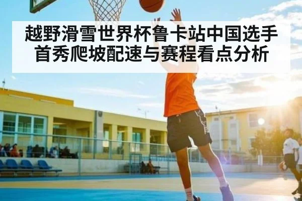 越野滑雪世界杯鲁卡站中国选手首秀爬坡配速与赛程看点分析